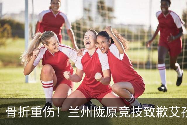 骨折重伤！兰州陇原竞技致歉艾孜海尔：致以最诚挚的歉意与慰问